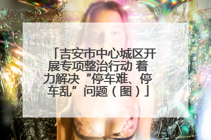 吉安市中心城区开展专项整治行动 着力解决“停车难、停车乱”问题（图）
