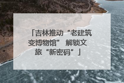 吉林推动“老建筑变博物馆” 解锁文旅“新密码”
