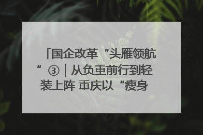 国企改革“头雁领航”③｜从负重前行到轻装上阵 重庆以“瘦身”谋“健体”