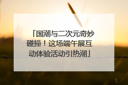 国潮与二次元奇妙碰撞！这场端午展互动体验活动引热潮