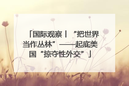 国际观察丨“把世界当作丛林”——起底美国“掠夺性外交”