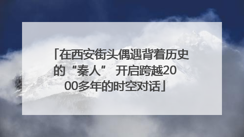 在西安街头偶遇背着历史的“秦人” 开启跨越2000多年的时空对话