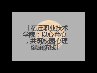 宿迁职业技术学院：以心育心，共筑校园心理健康防线
