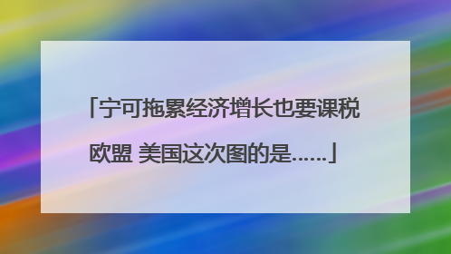 宁可拖累经济增长也要课税欧盟 美国这次图的是……