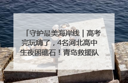 守护最美海岸线｜高考完玩嗨了，4名河北高中生夜困礁石！青岛救援队火速出动救上岸
