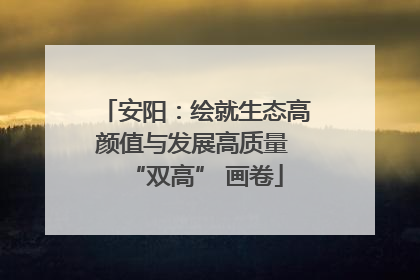 安阳：绘就生态高颜值与发展高质量 “双高” 画卷