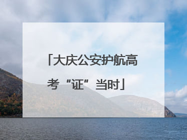 大庆公安护航高考“证”当时