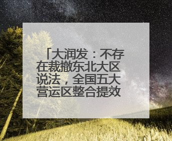 大润发：不存在裁撤东北大区说法，全国五大营运区整合提效为四个