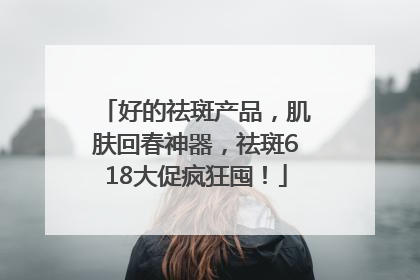 好的祛斑产品，肌肤回春神器，祛斑618大促疯狂囤！