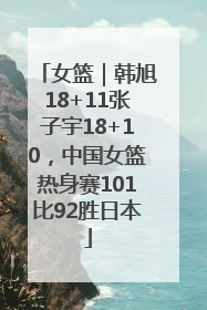 女篮｜韩旭18+11张子宇18+10，中国女篮热身赛101比92胜日本