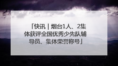 快讯｜烟台1人、2集体获评全国优秀少先队辅导员、集体荣誉称号