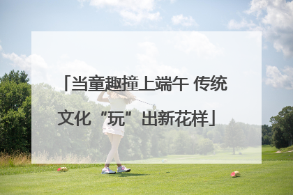 当童趣撞上端午 传统文化“玩”出新花样