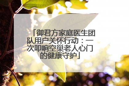 御君方家庭医生团队用户关怀行动：一次叩响空巢老人心门的健康守护