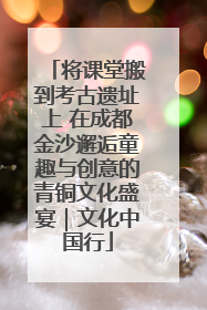 将课堂搬到考古遗址上 在成都金沙邂逅童趣与创意的青铜文化盛宴｜文化中国行