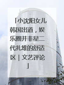 小沈阳女儿韩国出道，娱乐圈并非星二代扎堆的舒适区｜文艺评论