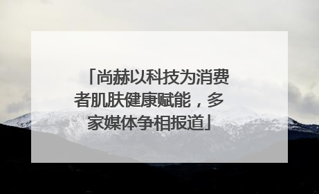 尚赫以科技为消费者肌肤健康赋能，多家媒体争相报道