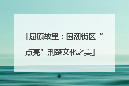 屈原故里：国潮街区“点亮”荆楚文化之美