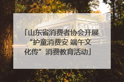 山东省消费者协会开展 “护童消费安 端午文化传”消费教育活动