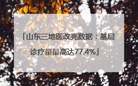 山东三地医改亮数据：基层诊疗量最高达77.4%