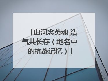 山河念英魂 浩气共长存（地名中的抗战记忆）