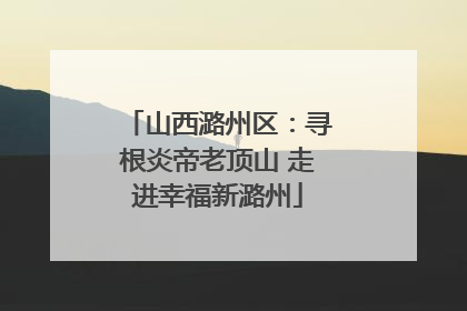 山西潞州区：寻根炎帝老顶山 走进幸福新潞州