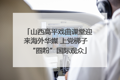 山西高平戏曲课堂迎来海外华媒 上党梆子“圈粉”国际观众