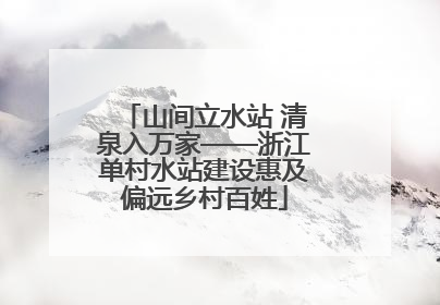 山间立水站 清泉入万家——浙江单村水站建设惠及偏远乡村百姓