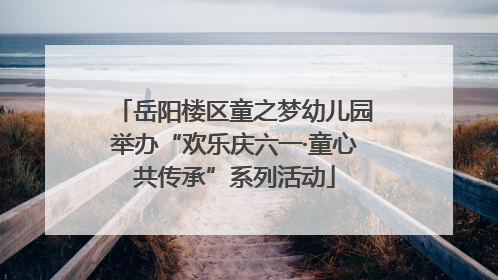 岳阳楼区童之梦幼儿园举办“欢乐庆六一·童心共传承”系列活动
