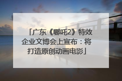 广东《哪吒2》特效企业文博会上宣布：将打造原创动画电影
