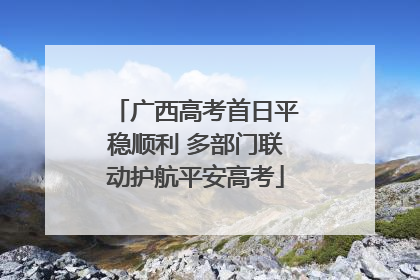 广西高考首日平稳顺利 多部门联动护航平安高考