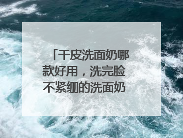 干皮洗面奶哪款好用，洗完脸不紧绷的洗面奶推荐，收藏