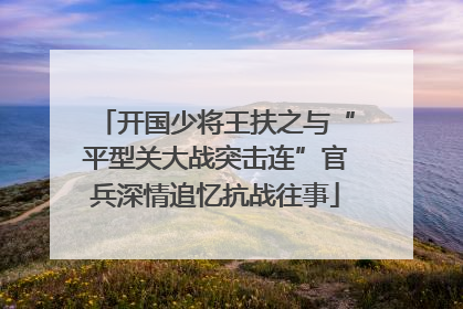 开国少将王扶之与“平型关大战突击连”官兵深情追忆抗战往事