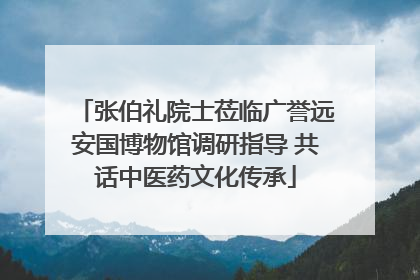 张伯礼院士莅临广誉远安国博物馆调研指导 共话中医药文化传承