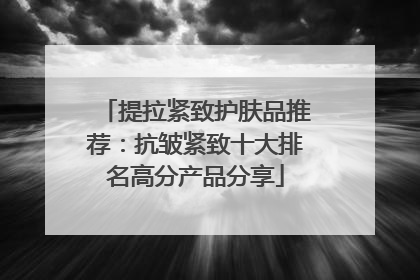 提拉紧致护肤品推荐：抗皱紧致十大排名高分产品分享