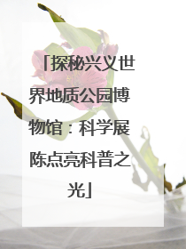 探秘兴义世界地质公园博物馆：科学展陈点亮科普之光