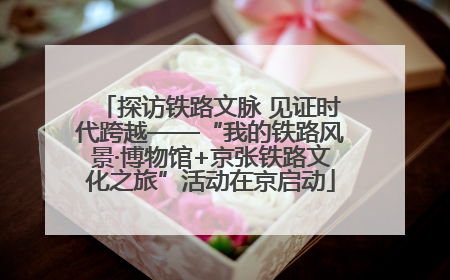 探访铁路文脉 见证时代跨越——“我的铁路风景·博物馆+京张铁路文化之旅”活动在京启动