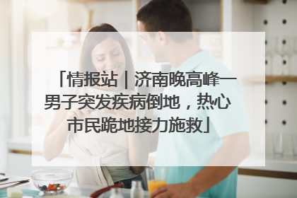 情报站｜济南晚高峰一男子突发疾病倒地，热心市民跪地接力施救