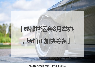 成都世运会8月举办，场馆正加快筹备
