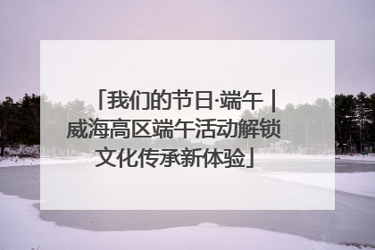 我们的节日·端午｜威海高区端午活动解锁文化传承新体验