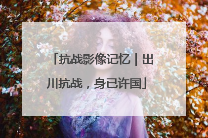 抗战影像记忆｜出川抗战，身已许国