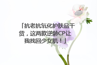 抗老抗氧化护肤品干货，这两款逆龄CP让我找回少女肌！