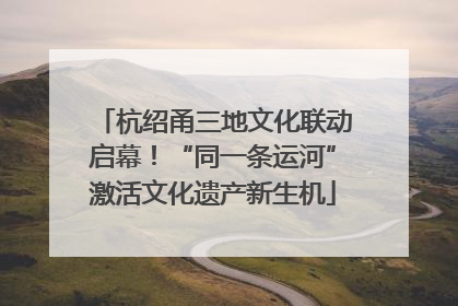 杭绍甬三地文化联动启幕！“同一条运河”激活文化遗产新生机