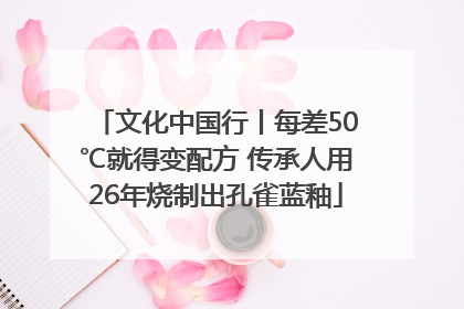 文化中国行丨每差50℃就得变配方 传承人用26年烧制出孔雀蓝釉