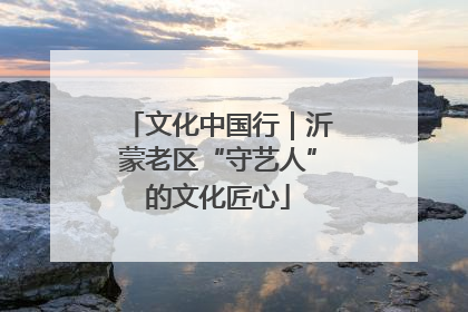 文化中国行｜沂蒙老区“守艺人”的文化匠心