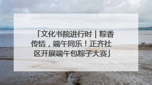 文化书院进行时｜粽香传情，端午同乐！正齐社区开展端午包粽子大赛