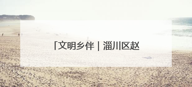 文明乡伴｜淄川区赵瓦村：家族理事大总“理”出文明新风尚