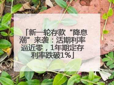 新一轮存款“降息潮”来袭：活期利率逼近零，1年期定存利率跌破1%