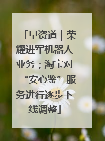 早资道｜荣耀进军机器人业务；淘宝对“安心鉴”服务进行逐步下线调整