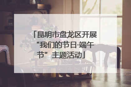 昆明市盘龙区开展“我们的节日·端午节”主题活动