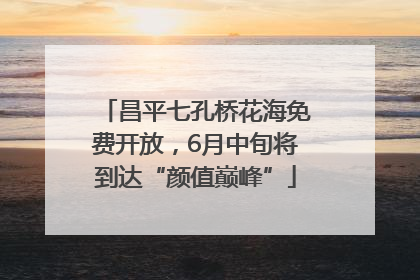 昌平七孔桥花海免费开放，6月中旬将到达“颜值巅峰”